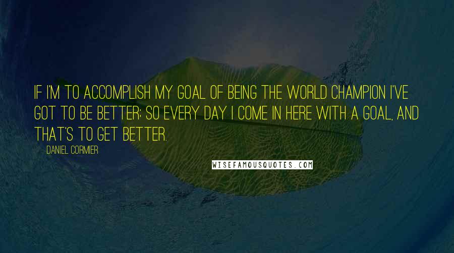 Daniel Cormier Quotes: If I'm to accomplish my goal of being the world champion I've got to be better; so every day I come in here with a goal, and that's to get better.