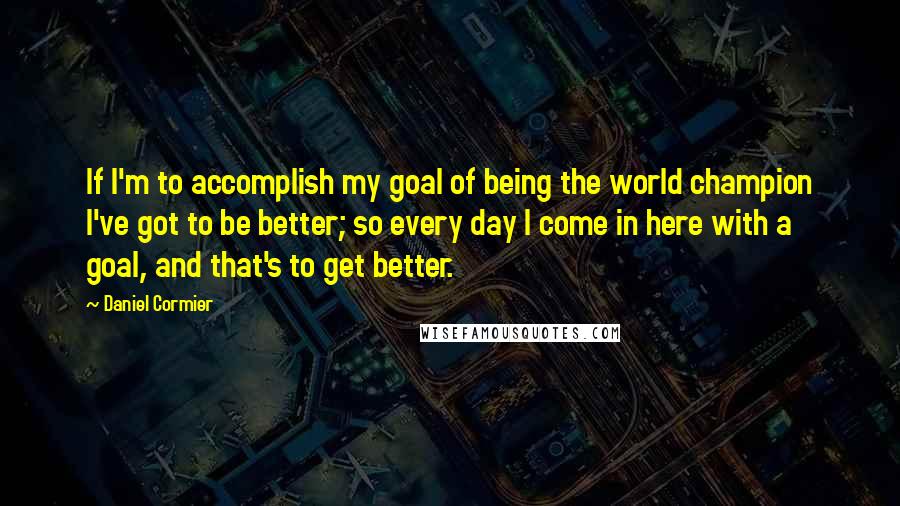 Daniel Cormier Quotes: If I'm to accomplish my goal of being the world champion I've got to be better; so every day I come in here with a goal, and that's to get better.