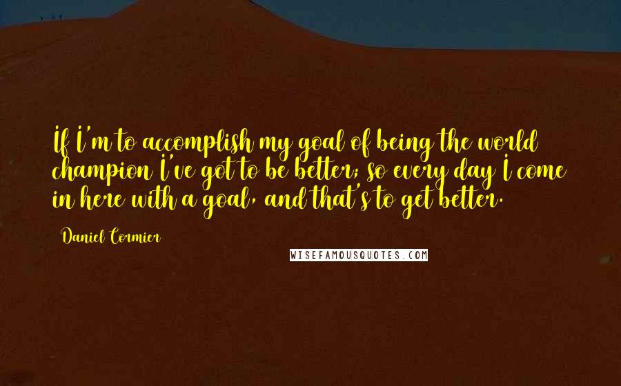 Daniel Cormier Quotes: If I'm to accomplish my goal of being the world champion I've got to be better; so every day I come in here with a goal, and that's to get better.