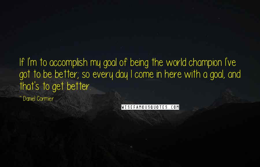 Daniel Cormier Quotes: If I'm to accomplish my goal of being the world champion I've got to be better; so every day I come in here with a goal, and that's to get better.