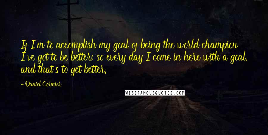 Daniel Cormier Quotes: If I'm to accomplish my goal of being the world champion I've got to be better; so every day I come in here with a goal, and that's to get better.