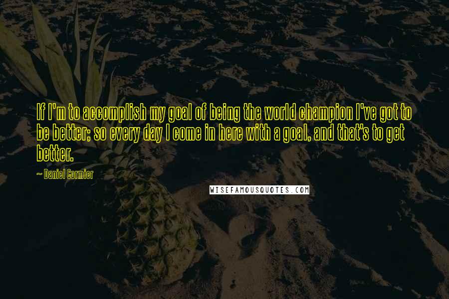 Daniel Cormier Quotes: If I'm to accomplish my goal of being the world champion I've got to be better; so every day I come in here with a goal, and that's to get better.