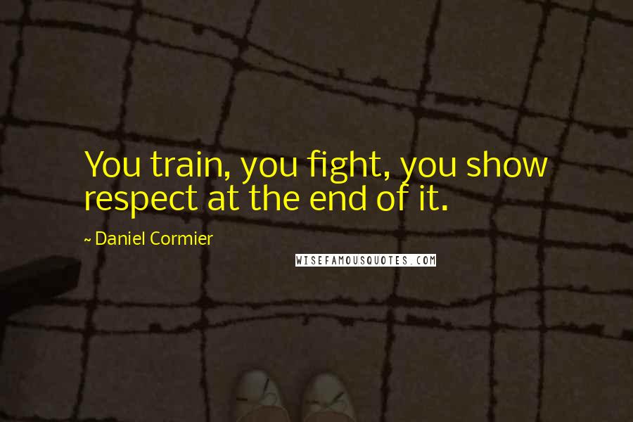 Daniel Cormier Quotes: You train, you fight, you show respect at the end of it.