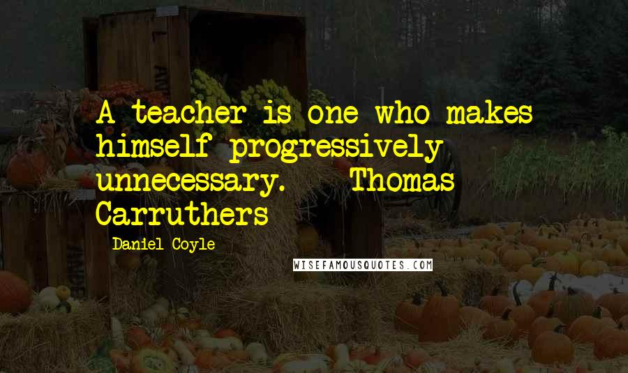 Daniel Coyle Quotes: A teacher is one who makes himself progressively unnecessary. - Thomas Carruthers