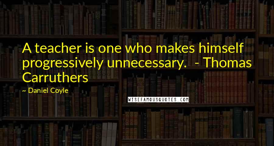 Daniel Coyle Quotes: A teacher is one who makes himself progressively unnecessary.  - Thomas Carruthers