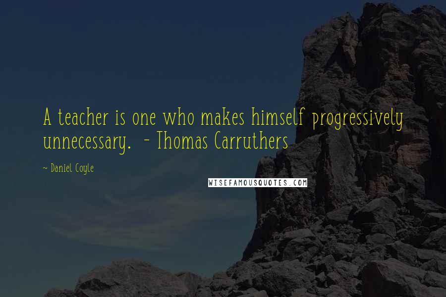 Daniel Coyle Quotes: A teacher is one who makes himself progressively unnecessary.  - Thomas Carruthers