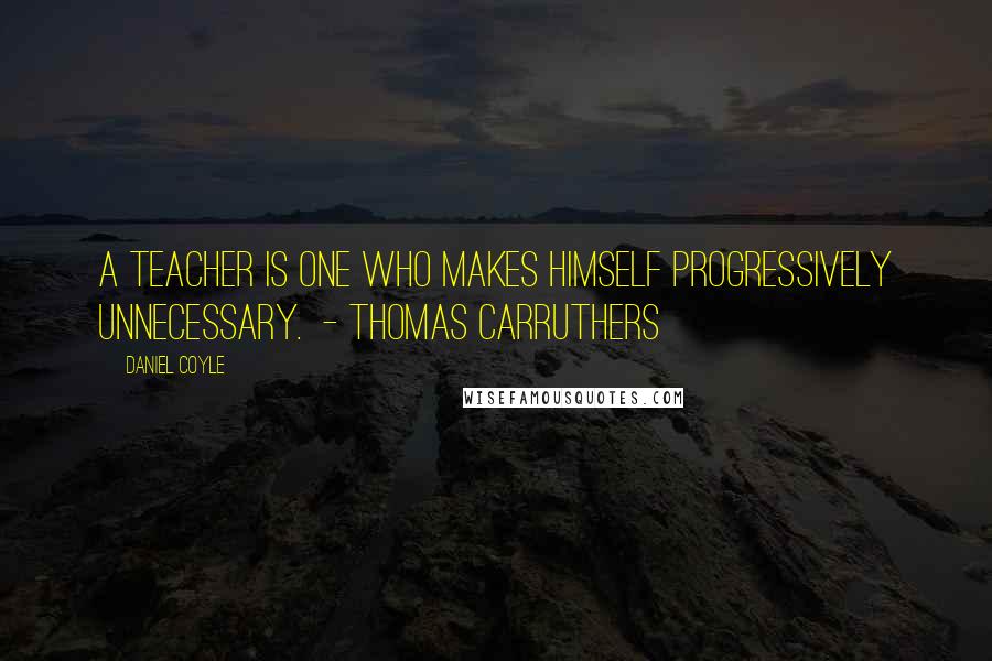 Daniel Coyle Quotes: A teacher is one who makes himself progressively unnecessary.  - Thomas Carruthers