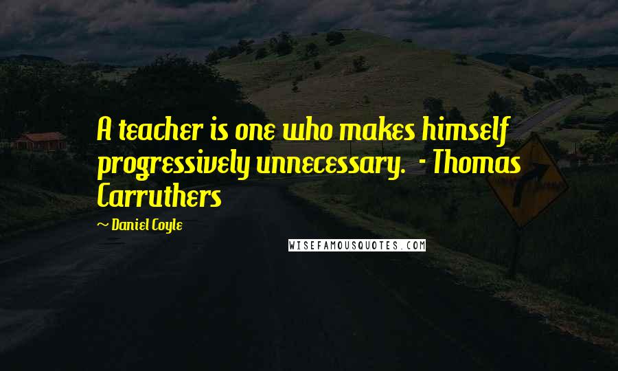 Daniel Coyle Quotes: A teacher is one who makes himself progressively unnecessary.  - Thomas Carruthers