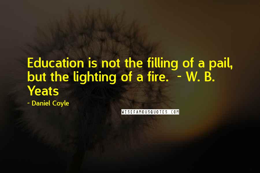 Daniel Coyle Quotes: Education is not the filling of a pail, but the lighting of a fire. - W. B. Yeats