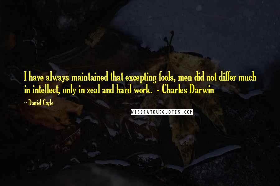 Daniel Coyle Quotes: I have always maintained that excepting fools, men did not differ much in intellect, only in zeal and hard work.  - Charles Darwin