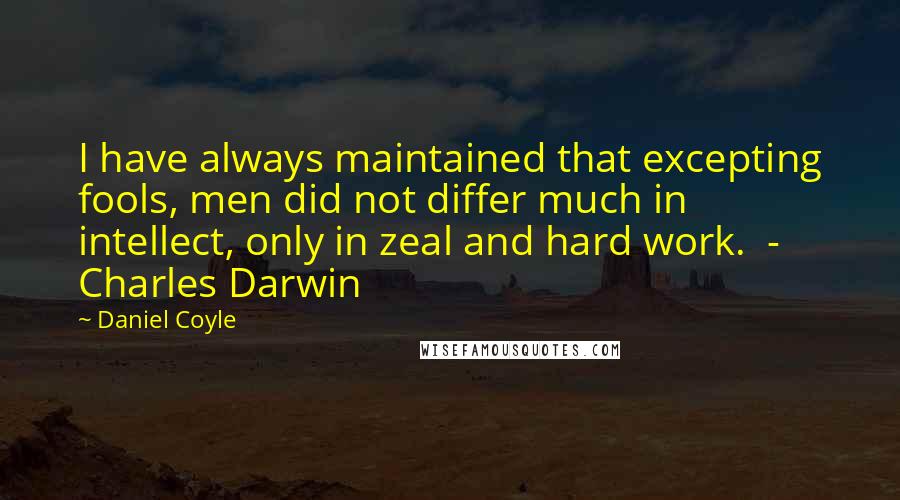 Daniel Coyle Quotes: I have always maintained that excepting fools, men did not differ much in intellect, only in zeal and hard work.  - Charles Darwin