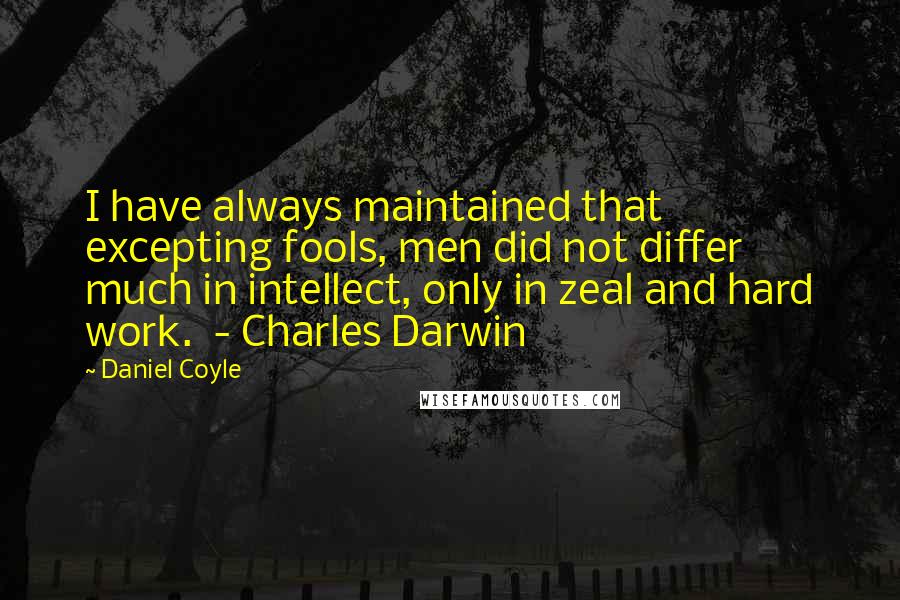 Daniel Coyle Quotes: I have always maintained that excepting fools, men did not differ much in intellect, only in zeal and hard work.  - Charles Darwin