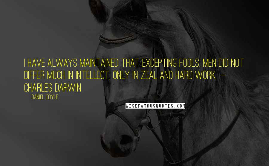 Daniel Coyle Quotes: I have always maintained that excepting fools, men did not differ much in intellect, only in zeal and hard work.  - Charles Darwin