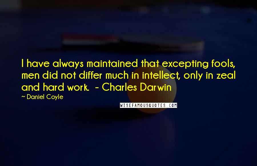 Daniel Coyle Quotes: I have always maintained that excepting fools, men did not differ much in intellect, only in zeal and hard work.  - Charles Darwin