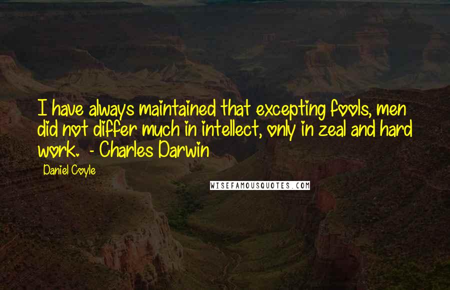 Daniel Coyle Quotes: I have always maintained that excepting fools, men did not differ much in intellect, only in zeal and hard work.  - Charles Darwin