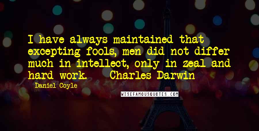 Daniel Coyle Quotes: I have always maintained that excepting fools, men did not differ much in intellect, only in zeal and hard work.  - Charles Darwin