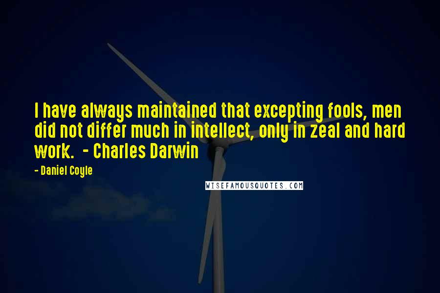 Daniel Coyle Quotes: I have always maintained that excepting fools, men did not differ much in intellect, only in zeal and hard work.  - Charles Darwin