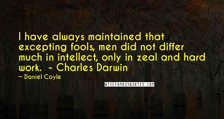 Daniel Coyle Quotes: I have always maintained that excepting fools, men did not differ much in intellect, only in zeal and hard work.  - Charles Darwin