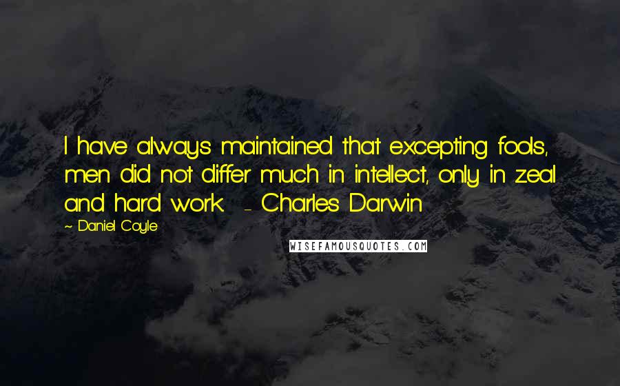 Daniel Coyle Quotes: I have always maintained that excepting fools, men did not differ much in intellect, only in zeal and hard work.  - Charles Darwin