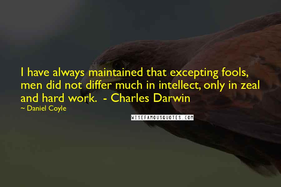 Daniel Coyle Quotes: I have always maintained that excepting fools, men did not differ much in intellect, only in zeal and hard work.  - Charles Darwin