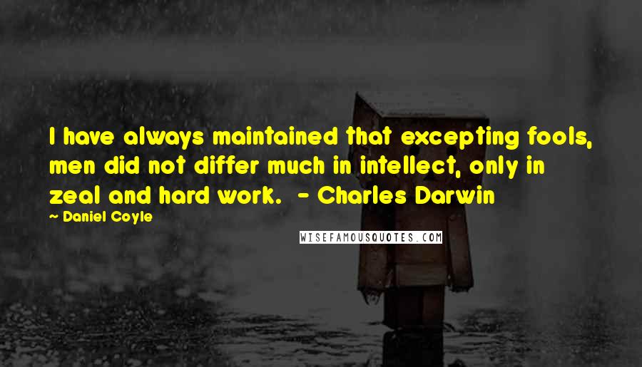 Daniel Coyle Quotes: I have always maintained that excepting fools, men did not differ much in intellect, only in zeal and hard work.  - Charles Darwin