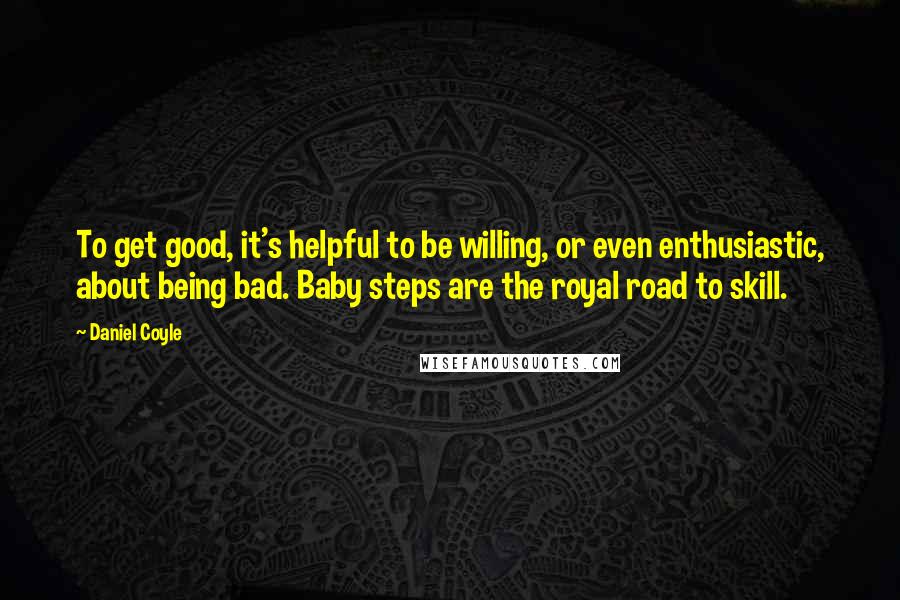 Daniel Coyle Quotes: To get good, it's helpful to be willing, or even enthusiastic, about being bad. Baby steps are the royal road to skill.