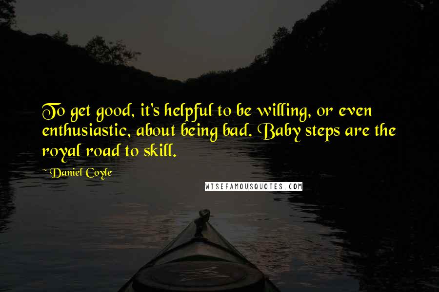 Daniel Coyle Quotes: To get good, it's helpful to be willing, or even enthusiastic, about being bad. Baby steps are the royal road to skill.