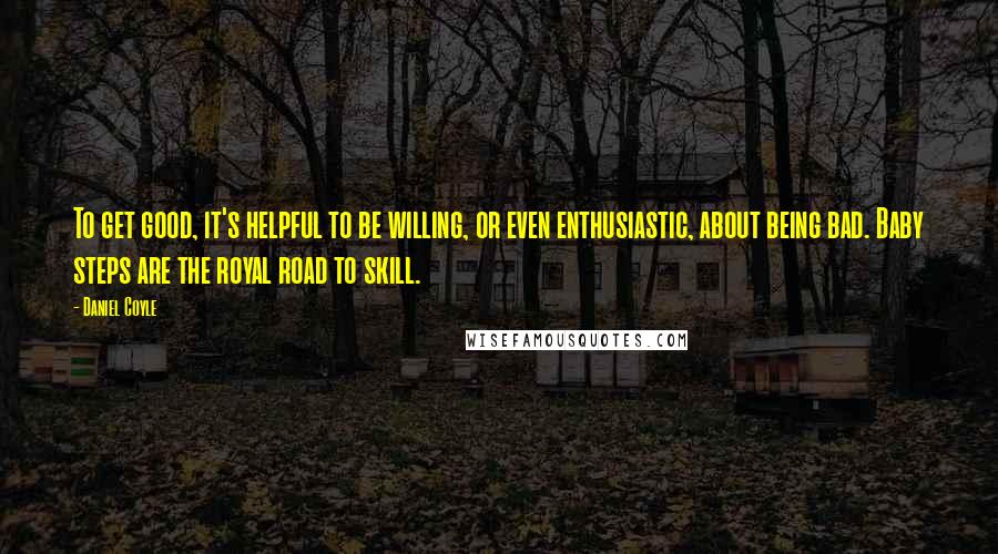 Daniel Coyle Quotes: To get good, it's helpful to be willing, or even enthusiastic, about being bad. Baby steps are the royal road to skill.