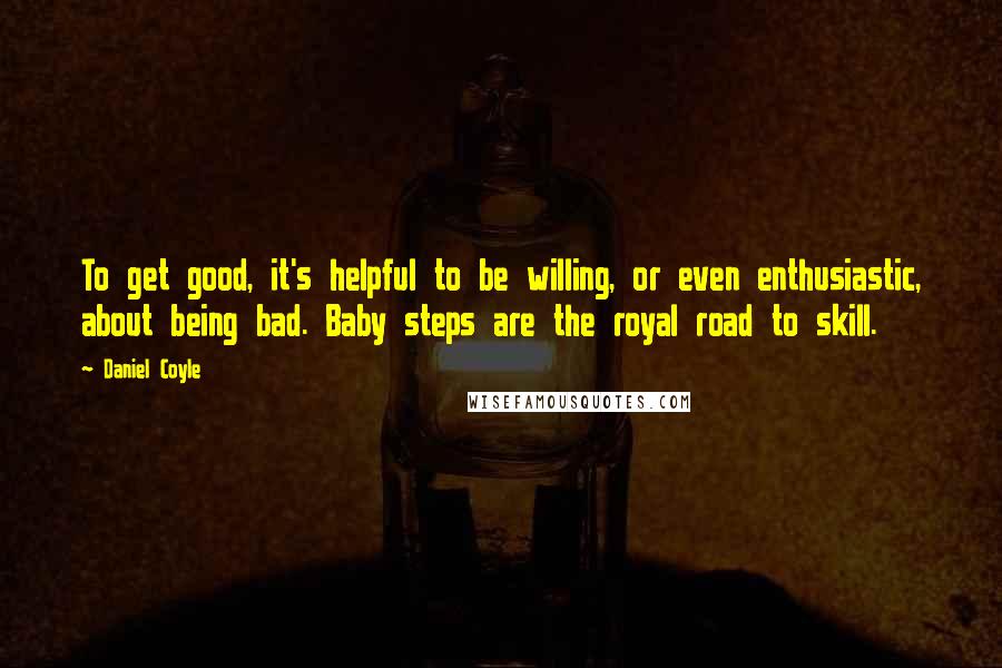 Daniel Coyle Quotes: To get good, it's helpful to be willing, or even enthusiastic, about being bad. Baby steps are the royal road to skill.