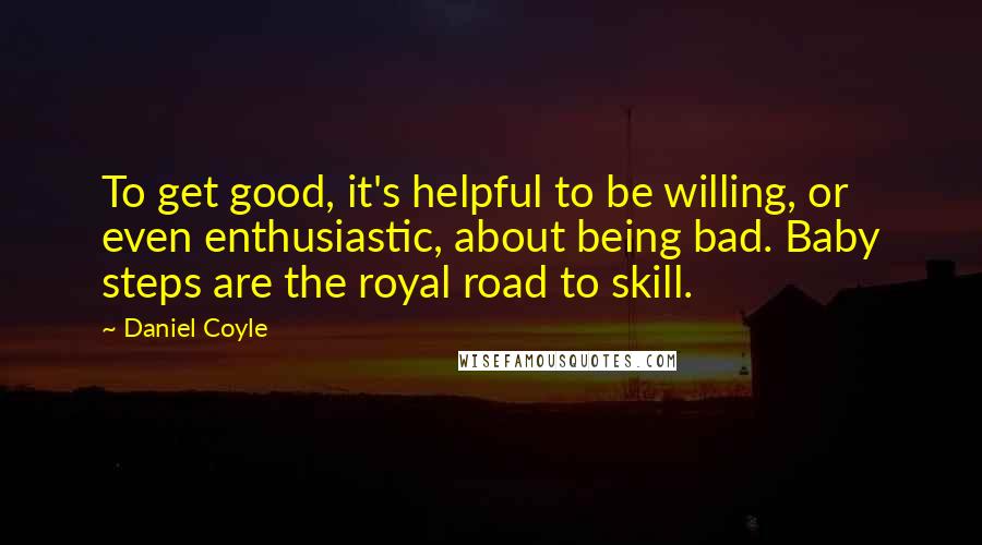 Daniel Coyle Quotes: To get good, it's helpful to be willing, or even enthusiastic, about being bad. Baby steps are the royal road to skill.