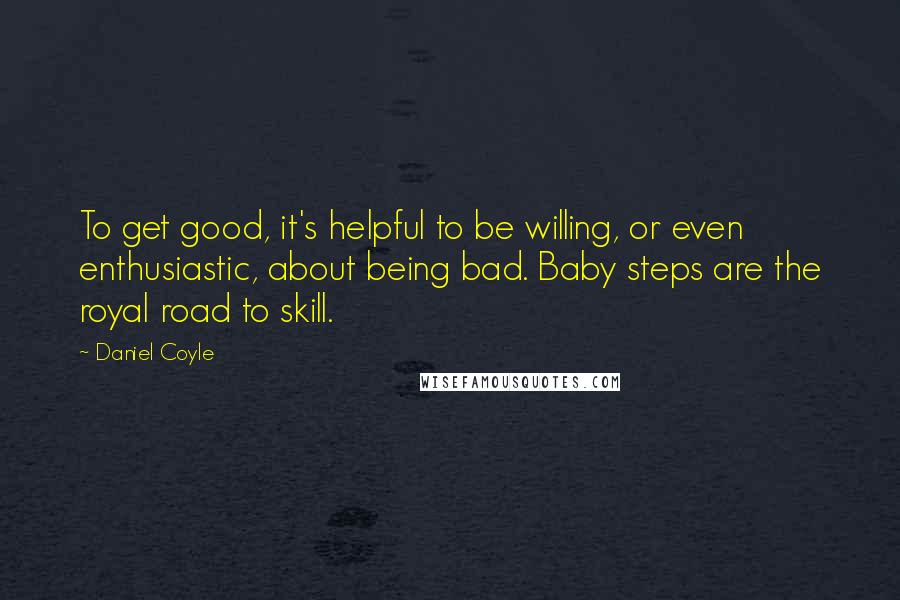 Daniel Coyle Quotes: To get good, it's helpful to be willing, or even enthusiastic, about being bad. Baby steps are the royal road to skill.