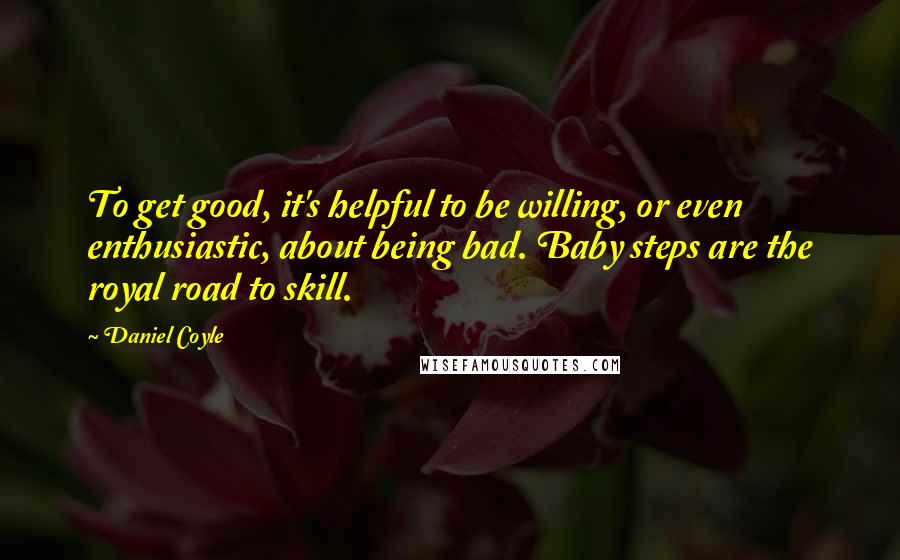 Daniel Coyle Quotes: To get good, it's helpful to be willing, or even enthusiastic, about being bad. Baby steps are the royal road to skill.