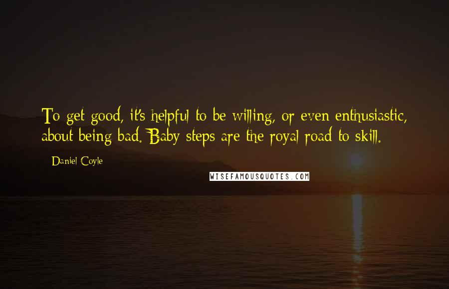 Daniel Coyle Quotes: To get good, it's helpful to be willing, or even enthusiastic, about being bad. Baby steps are the royal road to skill.