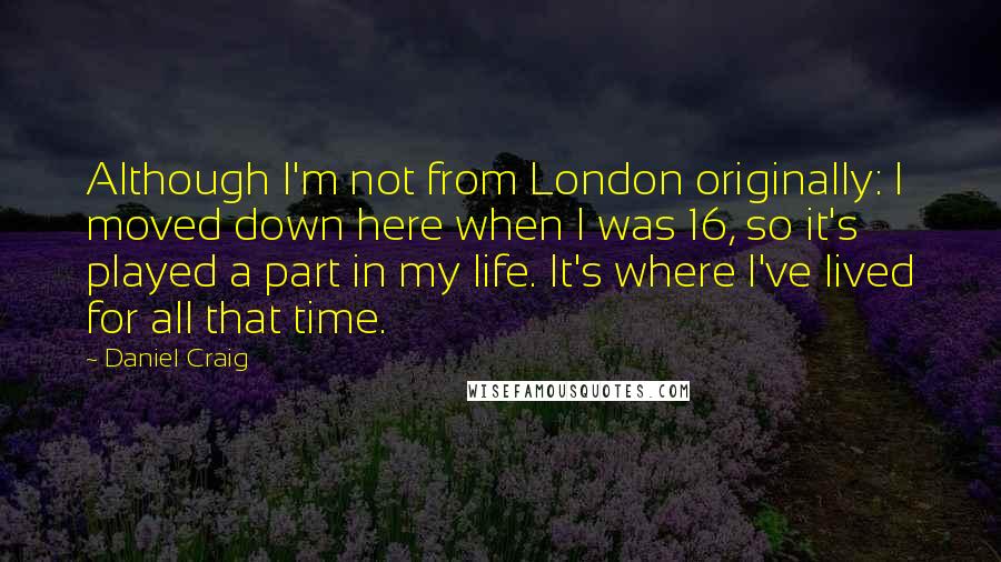 Daniel Craig Quotes: Although I'm not from London originally: I moved down here when I was 16, so it's played a part in my life. It's where I've lived for all that time.