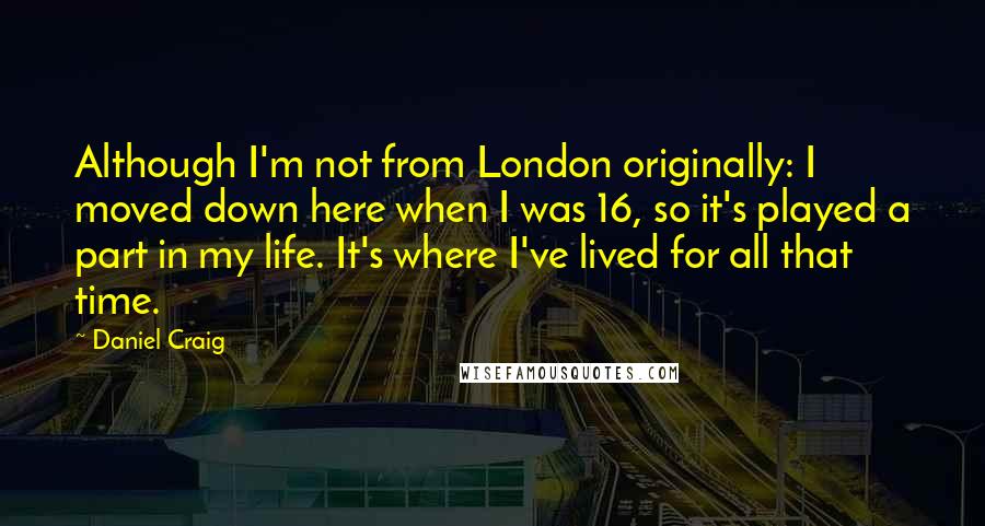 Daniel Craig Quotes: Although I'm not from London originally: I moved down here when I was 16, so it's played a part in my life. It's where I've lived for all that time.