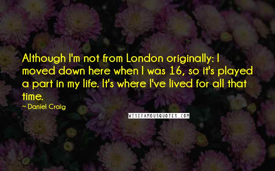 Daniel Craig Quotes: Although I'm not from London originally: I moved down here when I was 16, so it's played a part in my life. It's where I've lived for all that time.