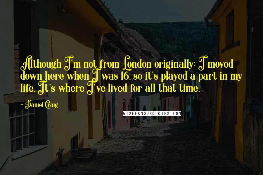 Daniel Craig Quotes: Although I'm not from London originally: I moved down here when I was 16, so it's played a part in my life. It's where I've lived for all that time.