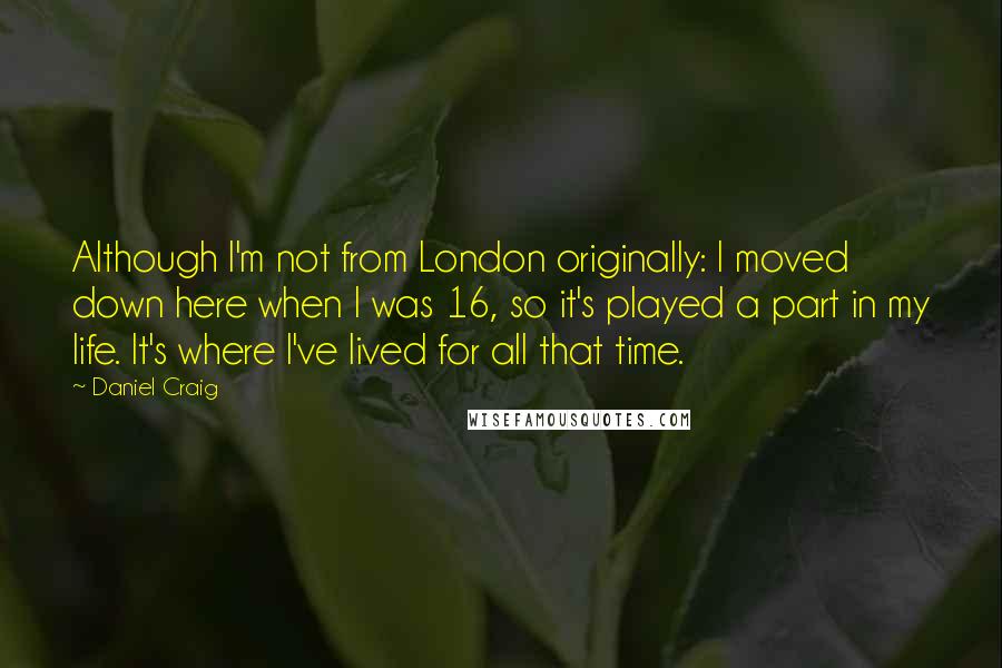 Daniel Craig Quotes: Although I'm not from London originally: I moved down here when I was 16, so it's played a part in my life. It's where I've lived for all that time.