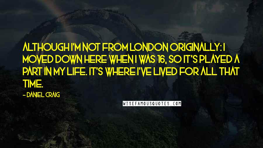 Daniel Craig Quotes: Although I'm not from London originally: I moved down here when I was 16, so it's played a part in my life. It's where I've lived for all that time.