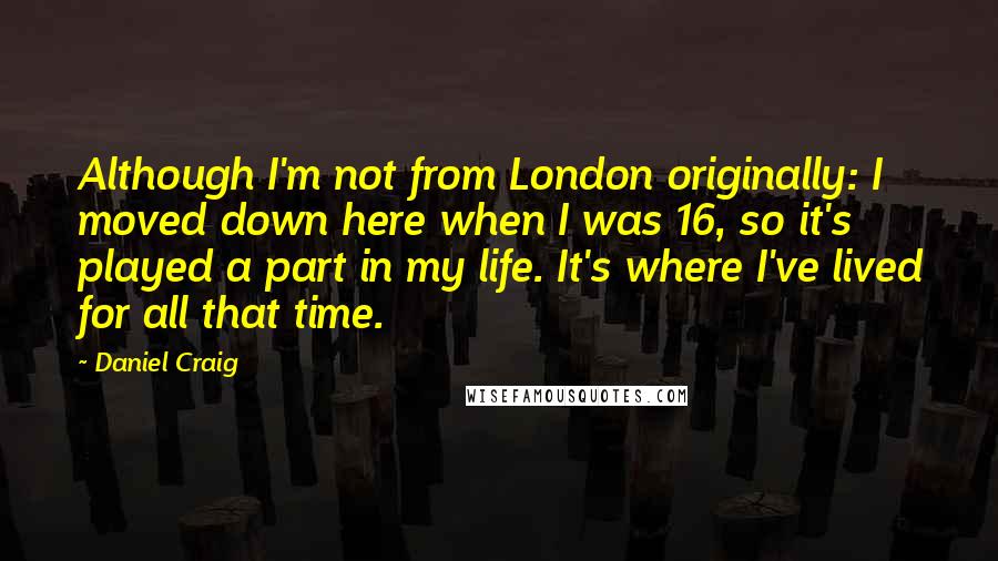 Daniel Craig Quotes: Although I'm not from London originally: I moved down here when I was 16, so it's played a part in my life. It's where I've lived for all that time.