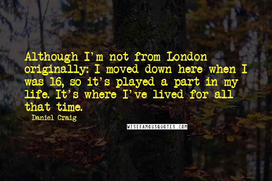 Daniel Craig Quotes: Although I'm not from London originally: I moved down here when I was 16, so it's played a part in my life. It's where I've lived for all that time.