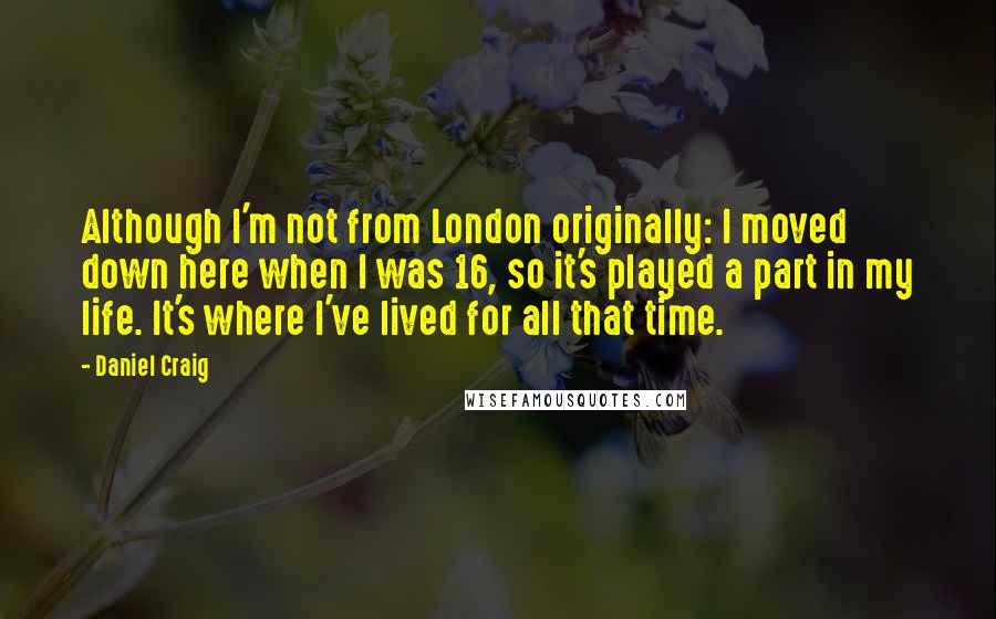 Daniel Craig Quotes: Although I'm not from London originally: I moved down here when I was 16, so it's played a part in my life. It's where I've lived for all that time.