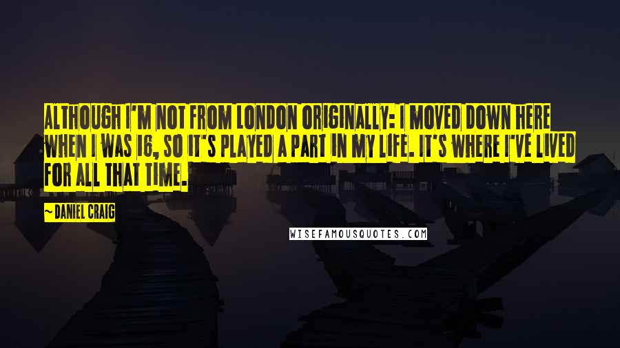 Daniel Craig Quotes: Although I'm not from London originally: I moved down here when I was 16, so it's played a part in my life. It's where I've lived for all that time.