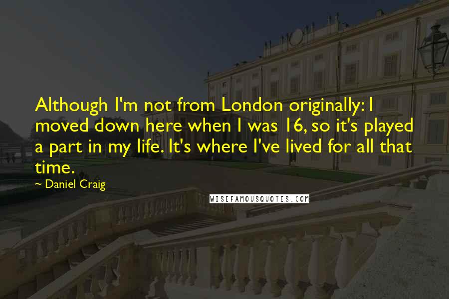 Daniel Craig Quotes: Although I'm not from London originally: I moved down here when I was 16, so it's played a part in my life. It's where I've lived for all that time.