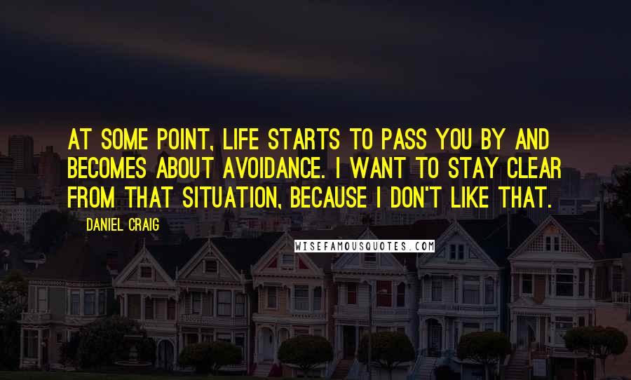 Daniel Craig Quotes: At some point, life starts to pass you by and becomes about avoidance. I want to stay clear from that situation, because I don't like that.