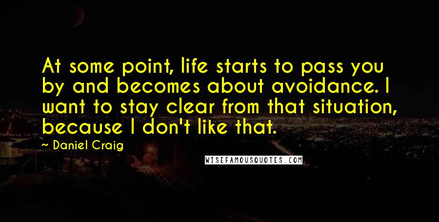 Daniel Craig Quotes: At some point, life starts to pass you by and becomes about avoidance. I want to stay clear from that situation, because I don't like that.