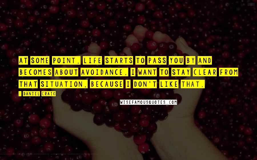 Daniel Craig Quotes: At some point, life starts to pass you by and becomes about avoidance. I want to stay clear from that situation, because I don't like that.