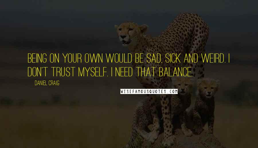 Daniel Craig Quotes: Being on your own would be sad, sick and weird. I don't trust myself. I need that balance.