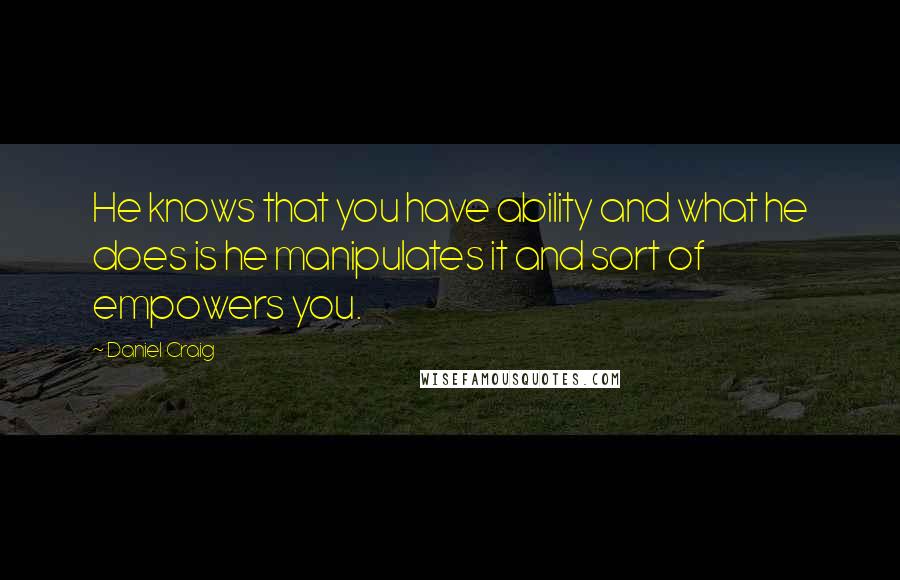 Daniel Craig Quotes: He knows that you have ability and what he does is he manipulates it and sort of empowers you.