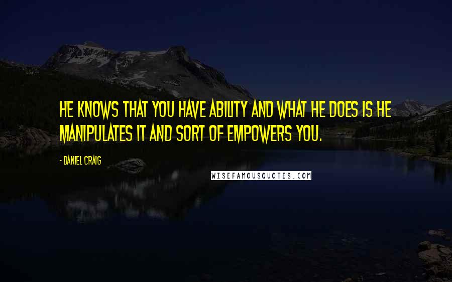 Daniel Craig Quotes: He knows that you have ability and what he does is he manipulates it and sort of empowers you.